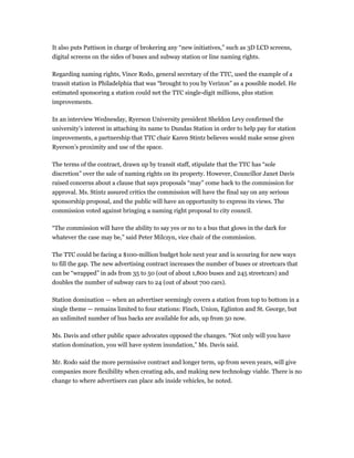 It also puts Pattison in charge of brokering any “new initiatives,” such as 3D LCD screens,
digital screens on the sides of buses and subway station or line naming rights.

Regarding naming rights, Vince Rodo, general secretary of the TTC, used the example of a
transit station in Philadelphia that was “brought to you by Verizon” as a possible model. He
estimated sponsoring a station could net the TTC single-digit millions, plus station
improvements.

In an interview Wednesday, Ryerson University president Sheldon Levy confirmed the
university’s interest in attaching its name to Dundas Station in order to help pay for station
improvements, a partnership that TTC chair Karen Stintz believes would make sense given
Ryerson’s proximity and use of the space.

The terms of the contract, drawn up by transit staff, stipulate that the TTC has “sole
discretion” over the sale of naming rights on its property. However, Councillor Janet Davis
raised concerns about a clause that says proposals “may” come back to the commission for
approval. Ms. Stintz assured critics the commission will have the final say on any serious
sponsorship proposal, and the public will have an opportunity to express its views. The
commission voted against bringing a naming right proposal to city council.

“The commission will have the ability to say yes or no to a bus that glows in the dark for
whatever the case may be,” said Peter Milczyn, vice chair of the commission.

The TTC could be facing a $100-million budget hole next year and is scouring for new ways
to fill the gap. The new advertising contract increases the number of buses or streetcars that
can be “wrapped” in ads from 35 to 50 (out of about 1,800 buses and 245 streetcars) and
doubles the number of subway cars to 24 (out of about 700 cars).

Station domination — when an advertiser seemingly covers a station from top to bottom in a
single theme — remains limited to four stations: Finch, Union, Eglinton and St. George, but
an unlimited number of bus backs are available for ads, up from 50 now.

Ms. Davis and other public space advocates opposed the changes. “Not only will you have
station domination, you will have system inundation,” Ms. Davis said.

Mr. Rodo said the more permissive contract and longer term, up from seven years, will give
companies more flexibility when creating ads, and making new technology viable. There is no
change to where advertisers can place ads inside vehicles, he noted.
 