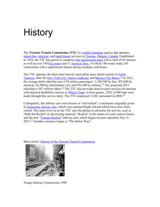 History
The Toronto Transit Commission (TTC) is a public transport agency that operates
transit bus, streetcar, and rapid transit services in Toronto, Ontario, Canada. Established
in 1954, the TTC has grown to comprise four rapid transit lines with a total of 69 stations,
as well as over 149 bus routes and 11 streetcar lines, of which 148 routes make 243
connections with a rapid transit station during weekday rush hours.

The TTC operates the third most heavily used urban mass transit system in North
America, after the New York City Transit Authority and Mexico City Metro.[2] In 2011,
the average daily ridership was 2.59 million passengers: 1,294,300 by bus, 307,600 by
streetcar, 42,500 by intermediate rail, and 936,300 by subway.[1] The projected 2012
ridership is 507 million riders.[3] The TTC also provides door-to-door services for persons
with physical disabilities known as Wheel-Trans; in first quarter, 2010, 8,900 trips were
made through this service daily. The TTC employed 11,861 personnel in 2008.[4]

Colloquially, the subway cars were known as "red rockets", a nickname originally given
to Gloucester subway cars, which were painted bright red and which have since been
retired. The name lives on as the TTC uses the phrase to advertise the service, such as
"Ride the Rocket" in advertising material, "Rocket" in the names of some express buses,
and the new "Toronto Rocket" subway cars, which began revenue operation July 21,
2011.[5] Another common slogan is "The Better Way".




Main article: History of the Toronto Transit Commission




Yonge Subway Construction 1949
 
