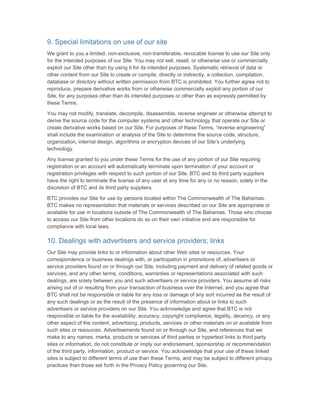 9. Special limitations on use of our site
We grant to you a limited, non-exclusive, non-transferable, revocable license to use our Site only
for the intended purposes of our Site. You may not sell, resell, or otherwise use or commercially
exploit our Site other than by using it for its intended purposes. Systematic retrieval of data or
other content from our Site to create or compile, directly or indirectly, a collection, compilation,
database or directory without written permission from BTC is prohibited. You further agree not to
reproduce, prepare derivative works from or otherwise commercially exploit any portion of our
Site, for any purposes other than its intended purposes or other than as expressly permitted by
these Terms.

You may not modify, translate, decompile, disassemble, reverse engineer or otherwise attempt to
derive the source code for the computer systems and other technology that operate our Site or
create derivative works based on our Site. For purposes of these Terms, “reverse engineering”
shall include the examination or analysis of the Site to determine the source code, structure,
organization, internal design, algorithms or encryption devices of our Site’s underlying
technology.

Any license granted to you under these Terms for the use of any portion of our Site requiring
registration or an account will automatically terminate upon termination of your account or
registration privileges with respect to such portion of our Site. BTC and its third party suppliers
have the right to terminate the license of any user at any time for any or no reason, solely in the
discretion of BTC and its third party suppliers.

BTC provides our Site for use by persons located within The Commonwealth of The Bahamas.
BTC makes no representation that materials or services described on our Site are appropriate or
available for use in locations outside of The Commonwealth of The Bahamas. Those who choose
to access our Site from other locations do so on their own initiative and are responsible for
compliance with local laws.

10. Dealings with advertisers and service providers; links
Our Site may provide links to or information about other Web sites or resources. Your
correspondence or business dealings with, or participation in promotions of, advertisers or
service providers found on or through our Site, including payment and delivery of related goods or
services, and any other terms, conditions, warranties or representations associated with such
dealings, are solely between you and such advertisers or service providers. You assume all risks
arising out of or resulting from your transaction of business over the Internet, and you agree that
BTC shall not be responsible or liable for any loss or damage of any sort incurred as the result of
any such dealings or as the result of the presence of information about or links to such
advertisers or service providers on our Site. You acknowledge and agree that BTC is not
responsible or liable for the availability, accuracy, copyright compliance, legality, decency, or any
other aspect of the content, advertising, products, services or other materials on or available from
such sites or resources. Advertisements found on or through our Site, and references that we
make to any names, marks, products or services of third parties or hypertext links to third party
sites or information, do not constitute or imply our endorsement, sponsorship or recommendation
of the third party, information, product or service. You acknowledge that your use of these linked
sites is subject to different terms of use than these Terms, and may be subject to different privacy
practices than those set forth in the Privacy Policy governing our Site.
 