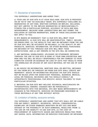 11. Disclaimer of warranties
YOU EXPRESSLY UNDERSTAND AND AGREE THAT:

A. YOUR USE OF OUR SITE IS AT YOUR SOLE RISK. OUR SITE IS PROVIDED
ON AN “AS IS ” AND “AS AVAILABLE ” BASIS. BTC EXPRESSLY DISCLAIMS ALL
WARRANTIES OF ANY KIND, WHETHER EXPRESS OR IMPLIED, INCLUDING,
BUT NOT LIMITED TO THE IMPLIED WARRANTIES OF MERCHANTABILITY,
FITNESS FOR A PARTICULAR PURPOSE, ACCURACY OF DATA AND NON-
INFRINGEMENT. BECAUSE SOME JURISDICTIONS MAY NOT PERMIT THE
EXCLUSION OF CERTAIN WARRANTIES, SOME OF THESE EXCLUSIONS MAY
NOT APPLY TO YOU.

B. BTC MAKES NO WARRANTY THAT (i) OUR SITE WILL MEET YOUR
REQUIREMENTS, (ii) OUR SITE WILL BE UNINTERRUPTED, TIMELY, SECURE,
OR ERROR- FREE, (iii) THE RESULTS THAT MAY BE OBTAINED FROM THE USE
OF OUR SITE WILL BE ACCURATE OR RELIABLE, (iv) THE QUALITY OF ANY
PRODUCTS, SERVICES, INFORMATION, OR OTHER MATERIAL PURCHASED
OR OBTAINED BY YOU THROUGH OUR SITE WILL MEET YOUR
EXPECTATIONS, AND (v) ANY ERRORS IN THE SITE WILL BE CORRECTED.

C. ANY MATERIAL DOWNLOADED, UPLOADED OR OTHERWISE OBTAINED
THROUGH THE USE OF OUR SITE IS DONE AT YOUR OWN DISCRETION AND
RISK AND YOU WILL BE SOLELY RESPONSIBLE FOR ANY DAMAGE TO YOUR
COMPUTER SYSTEM OR BUSINESS OR LOSS OF DATA THAT RESULTS FROM
THE DOWNLOAD OR UPLOAD OF ANY SUCH MATERIAL OR THE USE OF OUR
SITE.

D. NO ADVICE OR INFORMATION, WHETHER ORAL OR WRITTEN, OBTAINED
BY YOU FROM BTC OR THROUGH OR FROM OUR SITE SHALL CREATE ANY
WARRANTY. ADVICE OR INFORMATION RECEIVED VIA OUR SITE SHOULD
NOT BE RELIED UPON FOR SIGNIFICANT PERSONAL, BUSINESS, MEDICAL,
LEGAL OR FINANCIAL DECISIONS AND YOU SHOULD CONSULT AN
APPROPRIATE PROFESSIONAL FOR SPECIFIC ADVICE TAILORED TO YOUR
PARTICULAR SITUATION.

E. MATERIAL ON OUR SITE MAY INCLUDE TECHNICAL INACCURACIES OR
TYPOGRAPHICAL ERRORS. CHANGES MAY BE PERIODICALLY
INCORPORATED INTO THIS MATERIAL. BTC MAY MAKE IMPROVEMENTS OR
CHANGES IN THE PRODUCTS, SERVICES OR PROGRAMS DESCRIBED IN
THESE MATERIALS AT ANY TIME WITHOUT NOTICE.

12. Limitation of liability; exclusive remedy
YOU EXPRESSLY UNDERSTAND AND AGREE THAT BTC SHALL NOT BE LIABLE
FOR ANY DIRECT, INDIRECT, INCIDENTAL, SPECIAL, CONSEQUENTIAL,
EXEMPLARY OR OTHER DAMAGES (WHETHER OR NOT BTC HAS BEEN
ADVISED OF THE POSSIBILITY OF SUCH DAMAGES), RESULTING FROM: (i)
THE USE OR THE INABILITY TO USE OUR SITE; (ii) THE COST OF
PROCUREMENT OF SUBSTITUTE GOODS AND SERVICES RESULTING FROM
ANY GOODS, DATA, INFORMATION OR SERVICES PURCHASED OR OBTAINED
 