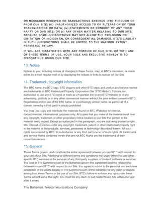 OR MESSAGES RECEIVED OR TRANSACTIONS ENTERED INTO THROUGH OR
FROM OUR SITE; (iii) UNAUTHORIZED ACCESS TO OR ALTERATION OF YOUR
TRANSMISSIONS OR DATA; (iv) STATEMENTS OR CONDUCT OF ANY THIRD
PARTY ON OUR SITE; OR (v) ANY OTHER MATTER RELATING TO OUR SITE.
BECAUSE SOME JURISDICTIONS MAY NOT ALLOW THE EXCLUSION OR
LIMITATION OF INCIDENTAL OR CONSEQUENTIAL DAMAGES, BTC ’S LIABILITY
IN SUCH JURISDICTIONS SHALL BE LIMITED TO THE MAXIMUM EXTENT
PERMITTED BY LAW.

IF YOU ARE DISSATISFIED WITH ANY PORTION OF OUR SITE, OR WITH ANY
OF THESE TERMS OF USE, YOUR SOLE AND EXCLUSIVE REMEDY IS TO
DISCONTINUE USING OUR SITE.

13. Notice
Notices to you, including notices of changes to these Terms, may, at BTC’s discretion, be made
either by e-mail, regular mail or by displaying the notices or links to notices on our Site.

14. Trademark, copyright information
The BTC name, the BTC logo, BTC slogans and other BTC logos and product and service names
are trademarks of BTC Intellectual Property Corporation (the “BTC Marks”). You are not
authorized to use any BTC name or mark as a hypertext link to any BTC Website or in any
advertising, publicity or in any other commercial manner without the prior written consent of BTC.
Registration and/or use of the BTC name, or a confusingly similar name, as part or all of a
domain name by a third party is strictly prohibited.

You may use, copy and distribute the materials found on BTC Websites for internal,
noncommercial, informational purposes only. All copies that you make of the material must bear
any copyright, trademark or other proprietary notice located on our Site that pertain to the
material being copied. Except as authorized in this paragraph, you are not being granted a right,
title, interest or license under any copyright, trademark, patent or other intellectual property right
in the material or the products, services, processes or technology described therein. All such
rights are retained by BTC, its subsidiaries or any third party owner of such rights. All trademarks
and service marks contained herein that are not BTC Marks are the trademarks of their
respective owners.

15. General
These Terms govern, and constitute the entire agreement between you and BTC with respect to,
your use of our Site. Additional or different terms and conditions may apply when you use other
specific BTC services or the services of any third-party suppliers of content, software or services.
The laws of The Commonwealth of the Bahamas govern this agreement and the relationship
between you and BTC with respect to our Site. You agree to submit to the personal and exclusive
jurisdiction of the courts located in The Commonwealth of the Bahamas for any claim or dispute
arising from these Terms or the use of our Site. BTC’s failure to enforce any right under these
Terms will not waive that right. You must file any claim or suit related to our Site within one year
after it arises.

The Bahamas Telecommunications Company
 