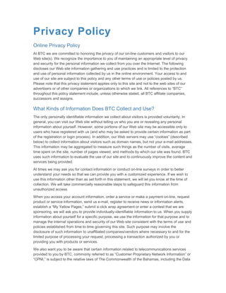Privacy Policy
Online Privacy Policy
At BTC we are committed to honoring the privacy of our on-line customers and visitors to our
Web site(s). We recognize the importance to you of maintaining an appropriate level of privacy
and security for the personal information we collect from you over the Internet. The following
discloses our Web site information gathering and use practices and is limited to the protection
and use of personal information collected by us in the online environment. Your access to and
use of our site are subject to this policy and any other terms of use or policies posted by us.
Please note that this privacy statement applies only to this site and not to the web sites of our
advertisers or of other companies or organizations to which we link. All references to “BTC”
throughout this policy statement include, unless otherwise stated, all BTC affiliate companies,
successors and assigns.

What Kinds of Information Does BTC Collect and Use?
The only personally identifiable information we collect about visitors is provided voluntarily. In
general, you can visit our Web site without telling us who you are or revealing any personal
information about yourself. However, some portions of our Web site may be accessible only to
users who have registered with us (and who may be asked to provide certain information as part
of the registration or login process). In addition, our Web servers may use “cookies” (described
below) to collect information about visitors such as domain names, but not your e-mail addresses.
This information may be aggregated to measure such things as the number of visits, average
time spent on the site, number of pages viewed, and methods by which our site was found. BTC
uses such information to evaluate the use of our site and to continuously improve the content and
services being provided.

At times we may ask you for contact information or conduct on-line surveys in order to better
understand your needs so that we can provide you with a customized experience. If we wish to
use this information other than as set forth in this statement, we will let you know at the time of
collection. We will take commercially reasonable steps to safeguard this information from
unauthorized access.

When you access your account information, order a service or make a payment on-line, request
product or service information, send us e-mail, register to receive news or information alerts,
establish a “My Yellow Pages,” submit a click wrap agreement or enter a contest that we are
sponsoring, we will ask you to provide individually-identifiable information to us. When you supply
information about yourself for a specific purpose, we use the information for that purpose and to
manage the internal operations and security of our Web site consistent with the terms of use and
policies established from time to time governing this site. Such purpose may involve the
disclosure of such information to unaffiliated companies/vendors where necessary to and for the
limited purpose of processing your request, processing a transaction authorized by you or
providing you with products or services.

We also want you to be aware that certain information related to telecommunications services
provided to you by BTC, commonly referred to as “Customer Proprietary Network Information” or
“CPNI,” is subject to the relative laws of The Commonwealth of the Bahamas, including the Data
 