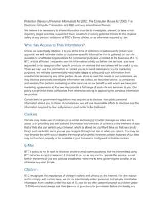 Protection (Privacy of Personal Information) Act 2003, The Computer Misuse Act 2003, The
Electronic Computer Transaction Act 2003 and any amendments thereto.

We believe it is necessary to share information in order to investigate, prevent, or take action
regarding illegal activities, suspected fraud, situations involving potential threats to the physical
safety of any person, violations of BTC’s Terms of Use, or as otherwise required by law.

Who Has Access to This Information?
Unless we specifically disclose it to you at the time of collection or subsequently obtain your
approval, we will not make visitor or customer-specific information that is gathered on our site
available to unaffiliated organizations for commercial purposes unrelated to the business of BTC.
BTC and its affiliated companies use this information to help us deliver the services you have
requested, or to design or offer specific products or services that we believe will be useful to you.
While we may use this information to contact you or to send materials to you for marketing
purposes, we will take commercially reasonable steps to safeguard such information from
unauthorized access by any other parties. As we strive to meet the needs or our customers, we
may disclose personally identifiable information we collect, as described above, to companies
and vendors that perform marketing or other services on our behalf or with whom we have joint
marketing agreements so that we may provide a full range of products and services to you. Our
policy is to prohibit these companies from otherwise selling or disclosing the personal information
we provide.

Certain laws or government regulations may require us to disclose non-public personal
information about you. In these circumstances, we will use reasonable efforts to disclose only the
information required by law, subpoena or court order to be disclosed.

Cookies
Our site may make use of cookies (or a similar technology) to better manage our sites and to
assist us in providing you with tailored information and services. A cookie is a tiny element of data
that a Web site can send to your browser, which is stored on your hard drive so that we can do
things such as better serve you as you navigate through our site or when you return. You may set
your browser to notify you or decline the receipt of a cookie; however, certain features of our sites
may not function properly or be available if your browser is configured to disable cookies.

E-Mail
BTC’s policy is not to read or disclose private e-mail communications that are transmitted using
BTC services except to respond, if directed to us, or as required to operate the service, as set
forth in the terms of use and policies established from time to time governing the service, or as
otherwise required by law.

Children
BTC recognizes the importance of children’s safety and privacy on the Internet. For this reason
and to comply with certain laws, we do not intentionally collect personal, individually identifiable
information from children under the age of 13, nor do we offer content targeted to children under
13.Children should always ask their parents or guardians for permission before disclosing any
 
