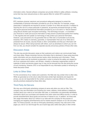 information online. Several software companies can provide children’s safety software, including
some that may have reduced prices or other special offers for certain BTC customers.

Security
BTC maintains physical, electronic and procedural safeguards designed to protect the
confidentiality of personal information provided by you at our Web site. For example, unique
passcodes or passwords are required to access a number of our Web site services. In addition to
requiring the use of a unique passcode or password, all payments processed through our Web
site require personal transactional information provided by you to be sent in a “Secure Session”
using Secure Socket Layer encryption technology. This technology encrypts – or scrambles –
your financial or credit card account information to help prevent unauthorized parties from reading
it. We regularly test and update our technology to help protect your personal information.
However, such precautions do not guarantee that our Web site is invulnerable to all security
breaches. BTC makes no warranty, guarantee, or representation that use of our Web site is
protected from all viruses, security threats or other vulnerabilities and that your information will
always be secure. When doing business with others, such as advertisers to whom you can link
from our site, you should consider the separate security and privacy policies of those other sites.

Discussion Areas
This site may provide discussion areas so that customers and visitors can communicate freely
and share ideas. Please remember that any information that is disclosed in these areas becomes
public information and you should exercise caution when disclosing such information. These
discussion areas may be monitored occasionally in order to enhance the safety and respect for
all of our customers and visitors, and off-topic, unlawful or otherwise inappropriate content of
materials of which we become aware may or may not be removed from the site during the course
of such monitoring. However, BTC is not responsible for any information posted or remaining on
these discussion areas.

Links to Other Sites
For the convenience of our visitors and customers, this Web site may contain links to other sites.
While we generally try to link only to sites that share similar high standards and respect for
privacy, we are not responsible for the content, products or services offered or the privacy and
security practices employed by these other sites.

Third Party Ad Servers
We may use a third-party advertising company to serve ads when you visit our Site. This
company may use information (not including your name, address, email address or telephone
number) about your visits to our and other web sites, in combination non-personally identifiable
information about your purchases and interests from other online and offline sources, in order to
provide advertisements about goods and services of interest to you. In addition, we share web
site usage information about our visitors to our sites with this company for the purpose of
managing and targeting advertisements and for market research analysis on our site and other
sites. For these purposes, we and our third-party advertising company may note some of the
pages you visit on our site through the use of pixel tags (also called clear gifs) or other similar
 