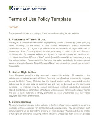 Terms of Use Policy Template
Purpose

The purpose of this tool is to help you draft a terms of use policy for your website.


1. Acceptance of Terms of Use.
With regard to unrestricted free access to proprietary content published by [insert company
name], including but not limited to case studies, whitepapers, product information,
demonstrations, etc., you agree to provide accurate information for all registration forms on
this website. [Insert Company Name] has provided a variety of content, tools, and information
on this website. By using our website, you agree to accept and comply with the terms and
conditions stated here “Terms of Use”, which [Insert Company Name] may change at any
time without notice. Please revisit this Terms of Use policy periodically to ensure you are
aware of any such changes. [Insert Company Name] may, at any time, restrict your access to
this website.


2. Limited Right to Use
[Insert Company Name] is solely owns and operates this website. All materials on this
website are considered property of [Insert Company Name] and are protected by copyright
laws of the United States. Materials that are viewed, printed, and/or downloaded from this
website are to be used only for personal use and may not be used for any commercial
purposes. No materials may be copied, reproduced, modified, republished, uploaded,
posted, distributed, or transmitted, without prior written consent from [insert company name].
The use of such materials is strictly prohibited as such unauthorized use may violate
copyright, trademark, or other laws.


3. Communications
All communications from you to this website, in the form of comments, questions, or general
feedback, will be considered non-confidential and non-proprietary. You agree that any such
communications will be deemed the property of [Insert Company Name] and shall be entitled
to full rights of ownership, including without limitation, unrestricted right to use or disclose
 