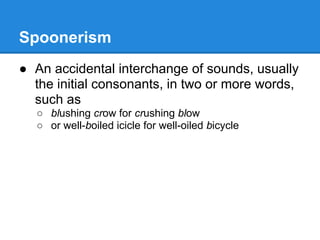 Spoonerism
● An accidental interchange of sounds, usually
  the initial consonants, in two or more words,
  such as
  ○ blushing crow for crushing blow
  ○ or well-boiled icicle for well-oiled bicycle
 
