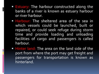  Estuary: The harbour constructed along the
banks of a river is known as estuary harbour
or river harbour.
 Harbour: The sheltered area of the sea in
which vessels could be launched, built or
repaired, or could seek refuge during storm
time and provide loading and unloading
facilities of cargo and passengers is called
harbour.
 Hinter land: The area on the land side of the
port from where the port may get freight and
passengers for transportation is known as
hinterland.
 