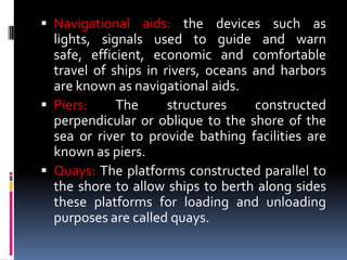  Navigational aids: the devices such as
lights, signals used to guide and warn
safe, efficient, economic and comfortable
travel of ships in rivers, oceans and harbors
are known as navigational aids.
 Piers: The structures constructed
perpendicular or oblique to the shore of the
sea or river to provide bathing facilities are
known as piers.
 Quays: The platforms constructed parallel to
the shore to allow ships to berth along sides
these platforms for loading and unloading
purposes are called quays.
 