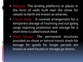  Wharves: The landing platforms or places in
the form of walls built near the shore for
vessels to berth are known as wharves.
 Transit sheds: A covered arrangement for a
temporary storage of incoming and out going
cargo requiring protection and storage for a
short time is called transit shed.
 Ware houses: The permanent structures
provided on shore or behind transit sheds for
storage for goods for longer periods are
known as ware houses or storage go downs.
 