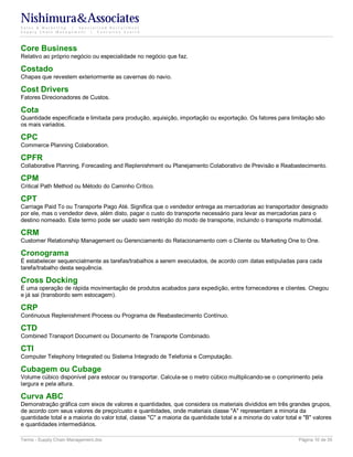 Nishimura&Associates
Sales & Marketing | Specialized Recruitment
Supply Chain Management |  Executive Search




Core Business
Relativo ao próprio negócio ou especialidade no negócio que faz.

Costado
Chapas que revestem exteriormente as cavernas do navio.

Cost Drivers
Fatores Direcionadores de Custos.

Cota
Quantidade especificada e limitada para produção, aquisição, importação ou exportação. Os fatores para limitação são
os mais variados.

CPC
Commerce Planning Colaboration.

CPFR
Collaborative Planning, Forecasting and Replenishment ou Planejamento Colaborativo de Previsão e Reabastecimento.

CPM
Critical Path Method ou Método do Caminho Crítico.

CPT
Carriage Paid To ou Transporte Pago Até. Significa que o vendedor entrega as mercadorias ao transportador designado
por ele, mas o vendedor deve, além disto, pagar o custo do transporte necessário para levar as mercadorias para o
destino nomeado. Este termo pode ser usado sem restrição do modo de transporte, incluindo o transporte multimodal.

CRM
Customer Relationship Management ou Gerenciamento do Relacionamento com o Cliente ou Marketing One to One.

Cronograma
É estabelecer sequencialmente as tarefas/trabalhos a serem executados, de acordo com datas estipuladas para cada
tarefa/trabalho desta sequência.

Cross Docking
É uma operação de rápida movimentação de produtos acabados para expedição, entre fornecedores e clientes. Chegou
e já sai (transbordo sem estocagem).

CRP
Continuous Replenishment Process ou Programa de Reabastecimento Contínuo.

CTD
Combined Transport Document ou Documento de Transporte Combinado.

CTI
Computer Telephony Integrated ou Sistema Integrado de Telefonia e Computação.

Cubagem ou Cubage
Volume cúbico disponível para estocar ou transportar. Calcula-se o metro cúbico multiplicando-se o comprimento pela
largura e pela altura.

Curva ABC
Demonstração gráfica com eixos de valores e quantidades, que considera os materiais divididos em três grandes grupos,
de acordo com seus valores de preço/custo e quantidades, onde materiais classe "A" representam a minoria da
quantidade total e a maioria do valor total, classe "C" a maioria da quantidade total e a minoria do valor total e "B" valores
e quantidades intermediários.

Terms - Supply Chain Management.doc                                                                             Página 10 de 35
 