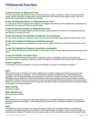 Nishimura&Associates
Sales & Marketing | Specialized Recruitment
Supply Chain Management |  Executive Search




Custo de Falta ou Stockout Cost
É o custo considerado pela falta de um item, por falta de estoque, quando se recebe um pedido. Este custo pode ser
variado, devido a se perder um pedido total ou parcial, pelo custo de se repor de forma urgente ou pelo custo de se
alterar toda a programação de produção para fabricá-lo.

Custo de Obsolescência ou Obsolescence Cost
É o custo de se manter em estoque itens obsoletos ou sucateados. Geralmente os itens obsoletos são componentes de
equipamentos ou máquinas fora de linha de fabricação.

Custo de Oportunidade ou Opportunity Cost
É a taxa de retorno do capital investido que uma empresa ou pessoa espera ter, referente a um investimento diferente
dos habituais ou normais que utiliza.

Custo do Capital em Estoque (materiais em processo)
É o valor médio do estoque em processo, vezes custo do capital, dividido pela receita operacional líquida vezes 100%.

Custo do Capital em Estoque (matérias-primas)
É o valor médio do estoque de matérias-primas, vezes custo do capital, dividido pela receita operacional líquida, vezes
100%.

Custo do Capital em Estoque (produtos acabados)
É o valor médio do estoque de produtos acabados, vezes custo do capital, dividido pela receita operacional líquida vezes
100%.

Custo do Pedido ou Order Cost
É o custo considerado somando basicamente as operações de fazer a solicitação a Compras, acompanhar seu
atendimento, fazer o recebimento, inspecionar quando da chegada, movimentá-lo internamente e fazer seu pagamento.

Custo Logístico
É a somatória do custo do transporte, do custo de armazenagem e do custo de manutenção de estoque.



DAF
Delivered At Frontier ou Entregue na Fronteira. Significa que o vendedor entrega as mercadorias quando elas são
colocadas à disposição do comprador, no meio de transporte chegado não desembarcado, desembaraçado para
exportação, mas não desembaraçado para importação, no ponto e local nomeado na fronteira, mas antes da divisa
alfandegária do país adjacente. O termo fronteira pode ser usado para qualquer fronteira incluindo aquela do país da
exportação. Portanto, é de vital importância que a fronteira em questão seja definida precisamente, sempre nomeando o
ponto e o local no termo. Este termo pode ser usado sem restrição ao modo de transporte quando as mercadorias devem
ser entregues numa fronteira terrestre.

Data mining
Mineração de dados.

Data Warehouse
Armazenamento de dados.

DDP
Delivered Duty Paid ou Entregue com direito pago. Significa que o vendedor entrega as mercadorias ao comprador,
desembaraçadas para importação, e não desembarcadas de qualquer meio de transporte chegado no local de destino
nomeado.

DDU
Delivered Duty Unpaid ou Entregue com direitos não pagos. Significa que o vendedor entrega as mercadorias ao
comprador, não desembaraçadas para importação, e não desembarcadas de qualquer meio de transporte chegado ao
local de destino nomeado. O vendedor deve arcar com os custos e riscos envolvidos para levar as mercadorias a esse

Terms - Supply Chain Management.doc                                                                         Página 11 de 35
 