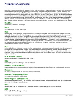 Nishimura&Associates
Sales & Marketing | Specialized Recruitment
Supply Chain Management |  Executive Search



lugar, diferentes, onde aplicável, de qualquer "direito" (cujo termo inclui a responsabilidade e os riscos pela execução de
formalidades alfandegárias, e o pagamento de formalidades, direitos alfandegários, impostos e outras despesas) para
importação no país de destino. Tal "direito" deve ser suportado pelo comprador bem como quaisquer custos e riscos
causados pela sua falha em desembaraçar as mercadorias para importação em tempo. Todavia, se as partes desejarem
que o vendedor execute as formalidade alfandegárias e arque com os custos e risco resultantes disso bem como alguns
dos custos pagáveis na importação das mercadorias, isto deve ficar claro pela adição de expressão explícita para este
efeito no contrato de venda. Este termo pode ser usado sem restrição ao modo de transporte mas quando a entrega
deve ter lugar no porto de destino a bordo do navio ou no cais (atracadouro), os termos DES ou DEQ devem ser usados.

Dead line
Prazo limite ou data final de entrega.

Deck
Convés ou o piso principal dos navios.

DEQ
Delivered Ex Quay ou Entregue no cais. Significa que o vendedor entrega as mercadorias quando elas são colocadas à
disposição do comprador, não desembaraçadas para importação no cais (atracadouro) no porto de destino nomeado. O
vendedor deve arcar com custo e riscos envolvidos para levar as mercadorias ao porto de destino nomeado e
desembarcar as mercadorias no cais. O termo DEQ exige do comprador desembaraçar as mercadorias para importação
e pagar por todas as formalidades direito, impostos e outras despesas sobre a importação. Esta é uma inversão da
versão anterior do INCOTERMS que exigia do vendedor providenciar o desembaraço para importação. Este termo pode
ser usado apenas quando as mercadorias devem ser entregues por transporte marítimo ou hidroviário interior ou
multimodal em um navio no porto de destino.

DES
Delivered Ex Ship ou Entregue no navio. Significa que o vendedor entrega as mercadorias quando elas são colocadas à
disposição do comprador a bordo do navio, não desembaraçadas para importação no porto de destino nomeado. O
vendedor arca com todos os custos de transporte e riscos antes do desembarque. Este termo pode ser usado apenas
quando as mercadorias devem ser entregues por transporte marítimo ou hidroviário interior ou multimodal em um navio
no porto de destino.

DDP ou Door to Door
Delivered Duty Paid ou Entregue com Taxas Pagas.

DDU
Delivered Duty Unpaid ou Entregue sem Taxas Pagas.

Defensa ou Guard Rails
Dispositivo que tem como objetivo a contenção de veículos que saiam da pista. Podem ser metálicas ou de concreto.

Demanda
Em busca ou em procura de um produto ou serviço no mercado.

Demand Chain Management
Gerenciamento da Cadeia de Demanda.

Demurrage ou Sobreestadia
Multa determinada em contrato, a ser paga pelo contratante de um navio, quando este demora mais do que o acordado
nos portos de embarque ou de descarga.

DEQ
Delivered Ex QUAY ou entrega no cais. O vendedor entrega a mercadoria no cais do porto de destino.

DES
Delivered Ex SHIP ou Entrega no Navio.


Terms - Supply Chain Management.doc                                                                           Página 12 de 35
 