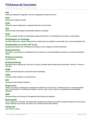 Nishimura&Associates
Sales & Marketing | Specialized Recruitment
Supply Chain Management |  Executive Search




EAI
Enterprise Application Integration, que faz a integração de sistemas internos.

EAV
Engenharia e Análise do Valor.

ECR
Efficient Consumer Response ou Resposta Eficiente ao Consumidor.

EDI
Electronic Data Interchange ou Intercâmbio Eletrônico de Dados.

ELQ
Economic Logistic Quantity ou Quantidade Logística Econômica. É a quantidade que minimiza o custo logístico.

Embalagem ou Package
Envoltório apropriado, aplicado diretamente ao produto para sua proteção e preservação até o consumo/utilização final.

Empilhadeira ou Fork Lift Truck
Equipamento utilizado com a finalidade de empilhar e mover cargas em diversos ambientes.

Empowerment
Dar poder ao grupo/equipe ou estabelecimento de autonomia e responsabilidade às pessoas na tomada de decisões e
ações.

Ending Inventory
Inventário Final.

Endomarketing
Marketing interno realizado por meio de um conjunto de ações desenvolvidas para conscientizar, informar e motivar o
indivíduo.

EOM
Electric Overhead Monorail ou Monotrole Aéreo Eletrificado.

EOQ
Economic Order Quantity ou Lote Econômico.

EPI
Equipamento de Proteção Individual.

Ergonomia
Ciência que estuda a adaptação do ambiente às medidas do corpo humano, considerando assim a interação perfeita
entre os funcionários e o ambiente de trabalho, como luz, calor, ruídos, odores e os equipamentos e ferramentas
utilizados.

ERP
Enterprise Resource Planning ou Planejamento dos Recursos do Negócio.

Estampado
Termo utilizado em Produção, são peças feitas, geralmente de chapas, que sofrem a pressão (impacto) de uma prensa,
ficando definidas suas formas, de acordo com o molde da ferramenta utilizada.

Estibordo
Lado direito do navio.


Terms - Supply Chain Management.doc                                                                        Página 14 de 35
 