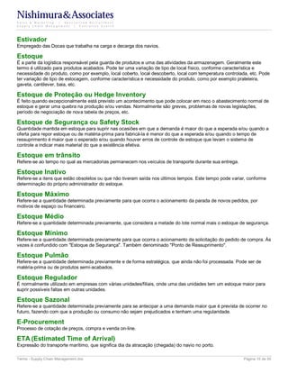Nishimura&Associates
Sales & Marketing | Specialized Recruitment
Supply Chain Management |  Executive Search




Estivador
Empregado das Docas que trabalha na carga e decarga dos navios.

Estoque
É a parte da logística responsável pela guarda de produtos e uma das atividades da armazenagem. Geralmente este
termo é utilizado para produtos acabados. Pode ter uma variação de tipo de local físico, conforme característica e
necessidade do produto, como por exemplo, local coberto, local descoberto, local com temperatura controlada, etc. Pode
ter variação de tipo de estocagem, conforme característica e necessidade do produto, como por exemplo prateleira,
gaveta, cantilever, baia, etc.

Estoque de Proteção ou Hedge Inventory
É feito quando excepcionalmente está previsto um acontecimento que pode colocar em risco o abastecimento normal de
estoque e gerar uma quebra na produção e/ou vendas. Normalmente são greves, problemas de novas legislações,
período de negociação de nova tabela de preços, etc.

Estoque de Segurança ou Safety Stock
Quantidade mantida em estoque para suprir nas ocasiões em que a demanda é maior do que a esperada e/ou quando a
oferta para repor estoque ou de matéria-prima para fabricá-la é menor do que a esperada e/ou quando o tempo de
ressuprimento é maior que o esperado e/ou quando houver erros de controle de estoque que levam o sistema de
controle a indicar mais material do que a existência efetiva.

Estoque em trânsito
Refere-se ao tempo no qual as mercadorias permanecem nos veículos de transporte durante sua entrega.

Estoque Inativo
Refere-se a itens que estão obsoletos ou que não tiveram saída nos últimos tempos. Este tempo pode variar, conforme
determinação do próprio administrador do estoque.

Estoque Máximo
Refere-se a quantidade determinada previamente para que ocorra o acionamento da parada de novos pedidos, por
motivos de espaço ou financeiro.

Estoque Médio
Refere-se a quantidade determinada previamente, que considera a metade do lote normal mais o estoque de segurança.

Estoque Mínimo
Refere-se a quantidade determinada previamente para que ocorra o acionamento da solicitação do pedido de compra. Às
vezes é confundido com "Estoque de Segurança". Também denominado "Ponto de Ressuprimento".

Estoque Pulmão
Refere-se a quantidade determinada previamente e de forma estratégica, que ainda não foi processada. Pode ser de
matéria-prima ou de produtos semi-acabados.

Estoque Regulador
É normalmente utilizado em empresas com várias unidades/filiais, onde uma das unidades tem um estoque maior para
suprir possíveis faltas em outras unidades.

Estoque Sazonal
Refere-se a quantidade determinada previamente para se antecipar a uma demanda maior que é prevista de ocorrer no
futuro, fazendo com que a produção ou consumo não sejam prejudicados e tenham uma regularidade.

E-Procurement
Processo de cotação de preços, compra e venda on-line.

ETA (Estimated Time of Arrival)
Expressão do transporte marítimo, que significa dia da atracação (chegada) do navio no porto.

Terms - Supply Chain Management.doc                                                                      Página 15 de 35
 
