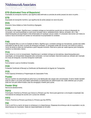Nishimura&Associates
Sales & Marketing | Specialized Recruitment
Supply Chain Management |  Executive Search




ETD (Estimated Time of Departure)
Expressão do transporte marítimo, que significa data estimada ou prevista da saída (zarpar) do navio no porto.

ETS
Expressão do transporte marítimo, que significa dia da saída (zarpar) do navio do porto.

EVA
Economic Value Added ou Valor Econômico Agregado.

EXW
Ex Works ou Na origem. Significa que o vendedor entrega as mercadorias quando ele as coloca à disposição do
comprador, em sua propriedade ou outro local nomeado (isto é, estabelecimento, fábrica, armazém, etc.), não
desembaraçadas pra exportação e não embarcadas em qualquer veículo coletor. O comprador deve arcar com todos os
custos e riscos envolvidos em aceitar as mercadorias na propriedade do vendedor.



FAS
Free Alongside Ship ou Livre no Costado do Navio. Significa que o vendedor entrega as mercadorias, quando elas estão
colocadas ao lado do navio no porto de embarque nomeado. O comprador então tem de arcar com todos os custos e
riscos de perda ou dano às mercadorias a partir daquele momento. Este termo pode ser usado apenas para transporte
marítimo ou hidroviário interior.

FCA
Free Carrier ou Livre no transportador. Significa que o vendedor entrega as mercadorias, desembaraçadas para
exportação, ao transportador designado pelo comprador, no local nomeado. Este termo pode ser utilizado sem restrição
do modo de transporte, incluindo transporte multimodal.

FCL
Full Container Load ou Contêiner Completo.

FCR
Forwarder Certificate of Receipt ou Certificado de Recebimento do Agente de Transportes.

FCS
Finite Capacity Schedule ou Programação de Capacidade Finita.

Feeder
Serviço marítimo de alimentação do porto hub ou de distribuição das cargas nele concentradas. O termo feeder também
pode se referir a um porto secundário (alimentador ou distribuidor) em determinada rota. Cabe salientar que um porto
pode ser hub para determinadas rotas de navegação e feeder para outras.

Feeder Ship
Navios de abastecimento.

FEFO
First-Expire, First-Out ou Primeiro que Vence é o Primeiro que Sai. Serve para gerenciar a arrumação e expedição das
mercadorias do estoque de acordo com o prazo de validade.

FIFO
First-In, First-Out ou Primeiro que Entra é o Primeiro que Sai (PEPS).

FIO
Free In and Out ou isento de taxas no embarque e no desembarque. Despesas de embarque são do exportador e as de
desembarque do importador. Nada de responsabilidade do Armador.



Terms - Supply Chain Management.doc                                                                         Página 16 de 35
 