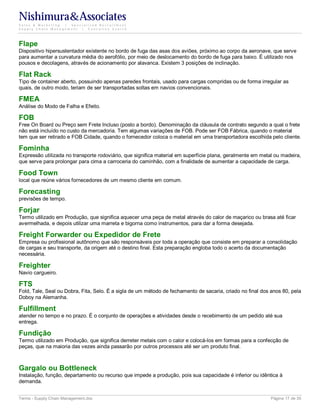 Nishimura&Associates
Sales & Marketing | Specialized Recruitment
Supply Chain Management |  Executive Search




Flape
Dispositivo hipersustentador existente no bordo de fuga das asas dos aviões, próximo ao corpo da aeronave, que serve
para aumentar a curvatura média do aerofólio, por meio de deslocamento do bordo de fuga para baixo. É utilizado nos
pousos e decolagens, através de acionamento por alavanca. Existem 3 posições de inclinação.

Flat Rack
Tipo de container aberto, possuindo apenas paredes frontais, usado para cargas compridas ou de forma irregular as
quais, de outro modo, teriam de ser transportadas soltas em navios convencionais.

FMEA
Análise do Modo de Falha e Efeito.

FOB
Free On Board ou Preço sem Frete Incluso (posto a bordo). Denominação da cláusula de contrato segundo a qual o frete
não está incluído no custo da mercadoria. Tem algumas variações de FOB. Pode ser FOB Fábrica, quando o material
tem que ser retirado e FOB Cidade, quando o fornecedor coloca o material em uma transportadora escolhida pelo cliente.

Fominha
Expressão utilizada no transporte rodoviário, que significa material em superfície plana, geralmente em metal ou madeira,
que serve para prolongar para cima a carroceria do caminhão, com a finalidade de aumentar a capacidade de carga.

Food Town
local que reúne vários fornecedores de um mesmo cliente em comum.

Forecasting
previsões de tempo.

Forjar
Termo utilizado em Produção, que significa aquecer uma peça de metal através do calor de maçarico ou brasa até ficar
avermelhada, e depois utilizar uma marreta e bigorna como instrumentos, para dar a forma desejada.

Freight Forwarder ou Expedidor de Frete
Empresa ou profissional autônomo que são responsáveis por toda a operação que consiste em preparar a consolidação
de cargas e seu transporte, da origem até o destino final. Esta preparação engloba todo o acerto da documentação
necessária.

Freighter
Navio cargueiro.

FTS
Fold, Tale, Seal ou Dobra, Fita, Selo. É a sigla de um método de fechamento de sacaria, criado no final dos anos 80, pela
Doboy na Alemanha.

Fulfillment
atender no tempo e no prazo. É o conjunto de operações e atividades desde o recebimento de um pedido até sua
entrega.

Fundição
Termo utilizado em Produção, que significa derreter metais com o calor e colocá-los em formas para a confecção de
peças, que na maioria das vezes ainda passarão por outros processos até ser um produto final.



Gargalo ou Bottleneck
Instalação, função, departamento ou recurso que impede a produção, pois sua capacidade é inferior ou idêntica à
demanda.


Terms - Supply Chain Management.doc                                                                         Página 17 de 35
 
