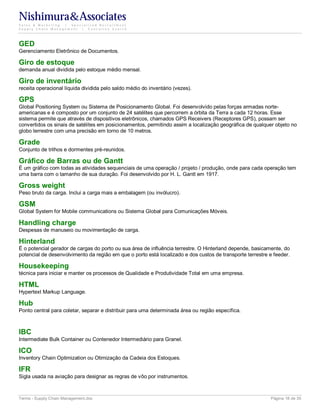 Nishimura&Associates
Sales & Marketing | Specialized Recruitment
Supply Chain Management |  Executive Search




GED
Gerenciamento Eletrônico de Documentos.

Giro de estoque
demanda anual dividida pelo estoque médio mensal.

Giro de inventário
receita operacional líquida dividida pelo saldo médio do inventário (vezes).

GPS
Global Positioning System ou Sistema de Posicionamento Global. Foi desenvolvido pelas forças armadas norte-
americanas e é composto por um conjunto de 24 satélites que percorrem a órbita da Terra a cada 12 horas. Esse
sistema permite que através de dispositivos eletrônicos, chamados GPS Receivers (Receptores GPS), possam ser
convertidos os sinais de satélites em posicionamentos, permitindo assim a localização geográfica de qualquer objeto no
globo terrestre com uma precisão em torno de 10 metros.

Grade
Conjunto de trilhos e dormentes pré-reunidos.

Gráfico de Barras ou de Gantt
É um gráfico com todas as atividades sequenciais de uma operação / projeto / produção, onde para cada operação tem
uma barra com o tamanho de sua duração. Foi desenvolvido por H. L. Gantt em 1917.

Gross weight
Peso bruto da carga. Inclui a carga mais a embalagem (ou invólucro).

GSM
Global System for Mobile communications ou Sistema Global para Comunicações Móveis.

Handling charge
Despesas de manuseio ou movimentação de carga.

Hinterland
É o potencial gerador de cargas do porto ou sua área de influência terrestre. O Hinterland depende, basicamente, do
potencial de desenvolvimento da região em que o porto está localizado e dos custos de transporte terrestre e feeder.

Housekeeping
técnica para iniciar e manter os processos de Qualidade e Produtividade Total em uma empresa.

HTML
Hypertext Markup Language.

Hub
Ponto central para coletar, separar e distribuir para uma determinada área ou região específica.



IBC
Intermediate Bulk Container ou Contenedor Intermediário para Granel.

ICO
Inventory Chain Optimization ou Otimização da Cadeia dos Estoques.

IFR
Sigla usada na aviação para designar as regras de vôo por instrumentos.



Terms - Supply Chain Management.doc                                                                        Página 18 de 35
 