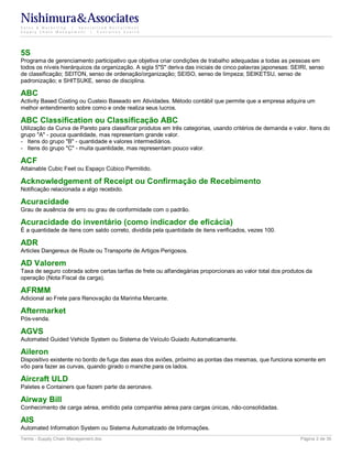 Nishimura&Associates
Sales & Marketing | Specialized Recruitment
Supply Chain Management |  Executive Search




5S
Programa de gerenciamento participativo que objetiva criar condições de trabalho adequadas a todas as pessoas em
todos os níveis hierárquicos da organização. A sigla 5"S" deriva das iniciais de cinco palavras japonesas: SEIRI, senso
de classificação; SEITON, senso de ordenação/organização; SEISO, senso de limpeza; SEIKETSU, senso de
padronização; e SHITSUKE, senso de disciplina.

ABC
Activity Based Costing ou Custeio Baseado em Atividades. Método contábil que permite que a empresa adquira um
melhor entendimento sobre como e onde realiza seus lucros.

ABC Classification ou Classificação ABC
Utilização da Curva de Pareto para classificar produtos em três categorias, usando critérios de demanda e valor. Itens do
grupo "A" - pouca quantidade, mas representam grande valor.
- Itens do grupo "B" - quantidade e valores intermediários.
- Itens do grupo "C" - muita quantidade, mas representam pouco valor.

ACF
Attainable Cubic Feet ou Espaço Cúbico Permitido.

Acknowledgement of Receipt ou Confirmação de Recebimento
Notificação relacionada a algo recebido.

Acuracidade
Grau de ausência de erro ou grau de conformidade com o padrão.

Acuracidade do inventário (como indicador de eficácia)
É a quantidade de itens com saldo correto, dividida pela quantidade de itens verificados, vezes 100.

ADR
Articles Dangereux de Route ou Transporte de Artigos Perigosos.

AD Valorem
Taxa de seguro cobrada sobre certas tarifas de frete ou alfandegárias proporcionais ao valor total dos produtos da
operação (Nota Fiscal da carga).

AFRMM
Adicional ao Frete para Renovação da Marinha Mercante.

Aftermarket
Pós-venda.

AGVS
Automated Guided Vehicle System ou Sistema de Veículo Guiado Automaticamente.

Aileron
Dispositivo existente no bordo de fuga das asas dos aviões, próximo as pontas das mesmas, que funciona somente em
vôo para fazer as curvas, quando girado o manche para os lados.

Aircraft ULD
Paletes e Containers que fazem parte da aeronave.

Airway Bill
Conhecimento de carga aérea, emitido pela companhia aérea para cargas únicas, não-consolidadas.

AIS
Automated Information System ou Sistema Automatizado de Informações.
Terms - Supply Chain Management.doc                                                                          Página 2 de 35
 