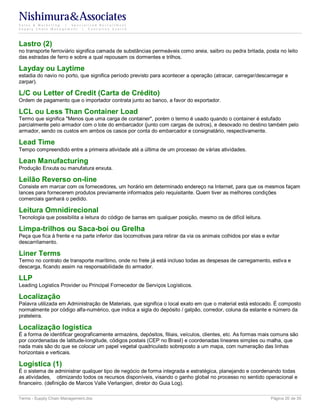 Nishimura&Associates
Sales & Marketing | Specialized Recruitment
Supply Chain Management |  Executive Search




Lastro (2)
no transporte ferroviário significa camada de substâncias permeáveis como areia, saibro ou pedra britada, posta no leito
das estradas de ferro e sobre a qual repousam os dormentes e trilhos.

Layday ou Laytime
estadia do navio no porto, que significa período previsto para acontecer a operação (atracar, carregar/descarregar e
zarpar).

L/C ou Letter of Credit (Carta de Crédito)
Ordem de pagamento que o importador contrata junto ao banco, a favor do exportador.

LCL ou Less Than Container Load
Termo que significa "Menos que uma carga de container", porém o termo é usado quando o container é estufado
parcialmente pelo armador com o lote do embarcador (junto com cargas de outros), e desovado no destino também pelo
armador, sendo os custos em ambos os casos por conta do embarcador e consignatário, respectivamente.

Lead Time
Tempo compreendido entre a primeira atividade até a última de um processo de várias atividades.

Lean Manufacturing
Produção Enxuta ou manufatura enxuta.

Leilão Reverso on-line
Consiste em marcar com os fornecedores, um horário em determinado endereço na Internet, para que os mesmos façam
lances para fornecerem produtos previamente informados pelo requisitante. Quem tiver as melhores condições
comerciais ganhará o pedido.

Leitura Omnidirecional
Tecnologia que possibilita a leitura do código de barras em qualquer posição, mesmo os de difícil leitura.

Limpa-trilhos ou Saca-boi ou Grelha
Peça que fica à frente e na parte inferior das locomotivas para retirar da via os animais colhidos por elas e evitar
descarrilamento.

Liner Terms
Termo no contrato de transporte marítimo, onde no frete já está incluso todas as despesas de carregamento, estiva e
descarga, ficando assim na responsabilidade do armador.

LLP
Leading Logistics Provider ou Principal Fornecedor de Serviços Logísticos.

Localização
Palavra utilizada em Administração de Materiais, que significa o local exato em que o material está estocado. É composto
normalmente por código alfa-numérico, que indica a sigla do depósito / galpão, corredor, coluna da estante e número da
prateleira.

Localização logística
É a forma de identificar geograficamente armazéns, depósitos, filiais, veículos, clientes, etc. As formas mais comuns são
por coordenadas de latitude-longitude, códigos postais (CEP no Brasil) e coordenadas lineares simples ou malha, que
nada mais são do que se colocar um papel vegetal quadriculado sobreposto a um mapa, com numeração das linhas
horizontais e verticais.

Logística (1)
É o sistema de administrar qualquer tipo de negócio de forma integrada e estratégica, planejando e coordenando todas
as atividades, otimizando todos os recursos disponíveis, visando o ganho global no processo no sentido operacional e
financeiro. (definição de Marcos Valle Verlangieri, diretor do Guia Log).

Terms - Supply Chain Management.doc                                                                             Página 20 de 35
 