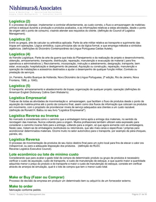 Nishimura&Associates
Sales & Marketing | Specialized Recruitment
Supply Chain Management |  Executive Search




Logística (2)
É o processo de planejar, implementar e controlar eficientemente, ao custo correto, o fluxo e armazenagem de matérias-
primas e estoque durante a produção e produtos acabados, e as informações relativas a estas atividades, desde o ponto
de origem até o ponto de consumo, visando atender aos requisitos do cliente. (definição do Council of Logistics
Management).

Logística (3)
Entre os gregos, arte de calcular ou aritmética aplicada. Parte da arte militar relativa ao transporte e suprimento das
tropas em operações. Lógica simbólica, cujos princípios são os da lógica formal, e que emprega métodos e símbolos
algébricos. (definições do Dicionário Contemporâneo da Língua Portuguesa Caldas Aulete).

Logística (4)
do francês Logistique, Parte da arte da guerra que trata do Planejamento e da realização de projeto e desenvolvimento,
obtenção, armazenamento, transporte, distribuição, reparação, manutenção e evacuação de material ( para fins
operativos e administrativos ); Recrutamento, incorporação, instrução e adestramento, designação, transporte, bem
estar, evacuação, hospitalização e desligamento de pessoal; Aquisição ou construção, reparação, manutenção e
operação de instalações e acessórios destinados a ajudar o desempenho de qualquer função militar; Contrato ou
prestação de serviços.
(in, Ferreira, Aurélio Buarque de Hollanda, Novo Dicionário da Língua Portuguesa, 2ª edição, Rio de Janeiro, Nova
Fronteira, 1986, p. 1045).

Logística (5)
O transporte; armazenamento e abastecimento de tropas; organização de qualquer projeto; operação (definições do
American English Dictionary Collins Gem Webster's).

Logística Empresarial
Trata-se de todas as atividades de movimentação e armazenagem, que facilitam o fluxo de produtos desde o ponto de
aquisição da matéria-prima até o ponto de consumo final, assim como dos fluxos de informação que colocam os produtos
em movimento, com o propósito de providenciar níveis de serviço adequados aos clientes a um custo razoável.
(definição de Ronald H. Ballou no seu livro "Logística Empresarial").

Logística Reversa ou Inversa
No mercado é considerada como o caminho que a embalagem toma após a entrega dos materiais, no sentido da
reciclagem das mesmas. Nunca voltando para a origem. Muitos profissionais também utilizam esta expressão para
considerar o caminho inverso feito para a entrega, voltando para a origem, só que agora somente com as embalagens.
Neste caso, tratam-se de embalagens reutilizáveis ou retornáveis, que são mais caras e específicas / próprias para
acondicionar determinados materiais. Ocorre muito no setor automotivo para o transporte, por exemplo de pára-choques,
painéis, etc.

Logística Reversa
O processo de movimentação de produtos de seu típico destino final para um outro local para fins de elevar o valor ora
indisponível, ou para a adequada disposição dos produtos. (definição do RLEC
Reverse Logistics Executive Council).

Lote econômico ou lote de mínimo custo
Considerando que para avaliar o gasto total de compra de determinado produto ou grupo de produtos é necessário
verificar o custo de aquisição, custo de transporte, e custo de manutenção de estoque, e que quanto maior a quantidade
adquirida menor o preço do produto e do transporte e maior o custo de manutenção do estoque, consiste em verificar
através de arranjos de simulação, qual é o lote de compra que tem o menor custo total.



Make or Buy (Fazer ou Comprar)
Processo de decisão da empresa em produzir um determinado item ou adquiri-lo de um fornecedor externo.

Make to order
fabricação conforme pedido.
Terms - Supply Chain Management.doc                                                                           Página 21 de 35
 