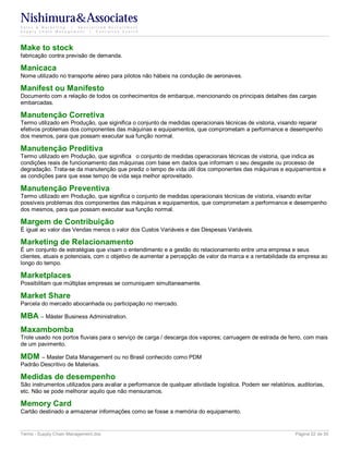 Nishimura&Associates
Sales & Marketing | Specialized Recruitment
Supply Chain Management |  Executive Search




Make to stock
fabricação contra previsão de demanda.

Manicaca
Nome utilizado no transporte aéreo para pilotos não hábeis na condução de aeronaves.

Manifest ou Manifesto
Documento com a relação de todos os conhecimentos de embarque, mencionando os principais detalhes das cargas
embarcadas.

Manutenção Corretiva
Termo utilizado em Produção, que siginifica o conjunto de medidas operacionais técnicas de vistoria, visando reparar
efetivos problemas dos componentes das máquinas e equipamentos, que comprometam a performance e desempenho
dos mesmos, para que possam executar sua função normal.

Manutenção Preditiva
Termo utilizado em Produção, que siginifica o conjunto de medidas operacionais técnicas de vistoria, que indica as
condições reais de funcionamento das máquinas com base em dados que informam o seu desgaste ou processo de
degradação. Trata-se da manutenção que prediz o tempo de vida útil dos componentes das máquinas e equipamentos e
as condições para que esse tempo de vida seja melhor aproveitado.

Manutenção Preventiva
Termo utilizado em Produção, que significa o conjunto de medidas operacionais técnicas de vistoria, visando evitar
possíveis problemas dos componentes das máquinas e equipamentos, que comprometam a performance e desempenho
dos mesmos, para que possam executar sua função normal.

Margem de Contribuição
É igual ao valor das Vendas menos o valor dos Custos Variáveis e das Despesas Variáveis.

Marketing de Relacionamento
É um conjunto de estratégias que visam o entendimento e a gestão do relacionamento entre uma empresa e seus
clientes, atuais e potenciais, com o objetivo de aumentar a percepção de valor da marca e a rentabilidade da empresa ao
longo do tempo.

Marketplaces
Possibilitam que múltiplas empresas se comuniquem simultaneamente.

Market Share
Parcela do mercado abocanhada ou participação no mercado.

MBA – Máster Business Administration.
Maxambomba
Trole usado nos portos fluviais para o serviço de carga / descarga dos vapores; carruagem de estrada de ferro, com mais
de um pavimento.

MDM – Master Data Management ou no Brasil conhecido como PDM
Padrão Descritivo de Materiais.

Medidas de desempenho
São instrumentos utilizados para avaliar a performance de qualquer atividade logística. Podem ser relatórios, auditorias,
etc. Não se pode melhorar aquilo que não mensuramos.

Memory Card
Cartão destinado a armazenar informações como se fosse a memória do equipamento.


Terms - Supply Chain Management.doc                                                                          Página 22 de 35
 