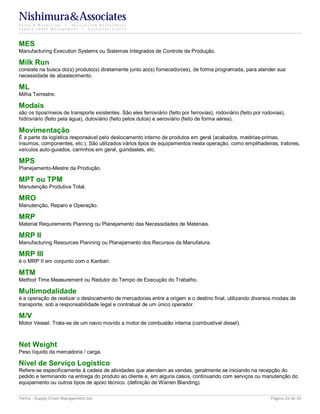 Nishimura&Associates
Sales & Marketing | Specialized Recruitment
Supply Chain Management |  Executive Search




MES
Manufacturing Execution Systems ou Sistemas Integrados de Controle da Produção.

Milk Run
consiste na busca do(s) produto(s) diretamente junto ao(s) fornecedor(es), de forma programada, para atender sua
necessidade de abastecimento.

ML
Milha Terrestre.

Modais
são os tipos/meios de transporte existentes. São eles ferroviário (feito por ferrovias), rodoviário (feito por rodovias),
hidroviário (feito pela água), dutoviário (feito pelos dutos) e aeroviário (feito de forma aérea).

Movimentação
É a parte da logística responsável pelo deslocamento interno de produtos em geral (acabados, matérias-primas,
insumos, componentes, etc.). São utilizados vários tipos de equipamentos nesta operação, como empilhadeiras, tratores,
veículos auto-guiados, carrinhos em geral, guindastes, etc.

MPS
Planejamento-Mestre da Produção.

MPT ou TPM
Manutenção Produtiva Total.

MRO
Manutenção, Reparo e Operação.

MRP
Material Requirements Planning ou Planejamento das Necessidades de Materiais.

MRP II
Manufacturing Resources Planning ou Planejamento dos Recursos da Manufatura.

MRP III
é o MRP II em conjunto com o Kanban.

MTM
Method Time Measurement ou Redutor do Tempo de Execução do Trabalho.

Multimodalidade
é a operação de realizar o deslocamento de mercadorias entre a origem e o destino final, utilizando diversos modais de
transporte, sob a responsabilidade legal e contratual de um único operador.

M/V
Motor Vessel. Trata-se de um navio movido a motor de combustão interna (combustível diesel).



Net Weight
Peso líquido da mercadoria / carga.

Nível de Serviço Logístico
Refere-se especificamente à cadeia de atividades que atendem as vendas, geralmente se iniciando na recepção do
pedido e terminando na entrega do produto ao cliente e, em alguns casos, continuando com serviços ou manutenção do
equipamento ou outros tipos de apoio técnico. (definição de Warren Blanding).

Terms - Supply Chain Management.doc                                                                               Página 23 de 35
 