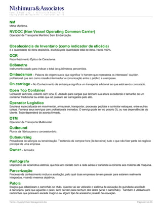 Nishimura&Associates
Sales & Marketing | Specialized Recruitment
Supply Chain Management |  Executive Search




NM
Milha Marítima.

NVOCC (Non Vessel Operating Common Carrier)
Operador de Transporte Marítimo Sem Embarcação.



Obsolecência de Inventário (como indicador de eficácia)
é a quantidade de itens obsoletos, dividida pela quantidade total de itens, vezes 100%.

OCR
Reconhecimento Óptico de Caracteres.

Odômetro
Instrumento usado para indicar o total de quilômetros percorridos.

Ombudsman – Palavra de origem sueca que significa “o homem que representa os interesses” ouvidor,
profissional que tem como missão intermediar a comunicação entre o público e a empresa.

On carriage – No Conhecimento de embarque significa um transporte adicional ao que está sendo contratado.
Open Top Container
Container sem teto, coberto com lona. É utilizado para cargas que tenham sua altura excedendo o tamanho de um
container tradicional ou então que só possam ser carregados pelo alto.

Operador Logístico
Empresa especializada em movimentar, armazenar, transportar, processar pedidos e controlar estoques, entre outras
coisas. Fornece seus serviços com profissionais treinados. O serviço pode ser no próprio OL ou nas dependências do
cliente. Tudo dependerá do acordo firmado.

OTM
Operador de Transporte Multimodal.

Outbound
Fluxos da fábrica para o concessionário.

Outsourcing
Provedores de serviços ou terceirização. Tendência de comprar fora (de terceiros) tudo o que não fizer parte do negócio
principal de uma empresa.

Owner – Armador.


Pantógrafo
Dispositivo de locomotiva elétrica, que fica em contato com a rede aérea e transmite a corrente aos motores da máquina.

Parcerização
Processo de conhecimento mútuo e aceitação, pelo qual duas empresas devem passar para estarem realmente
integradas, visando mesmos objetivos.

Patola
Braços que estabilizam o caminhão no chão, quando vai ser utilizado o sistema de elevação do guindaste acoplado
à carroceria, para que agüente o peso, sem pender para nenhum dos lados (virar o caminhão). Também é utilizado em
caminhões que possuem escada magirus ou algum tipo de acessório pesado de elevação.


Terms - Supply Chain Management.doc                                                                        Página 24 de 35
 