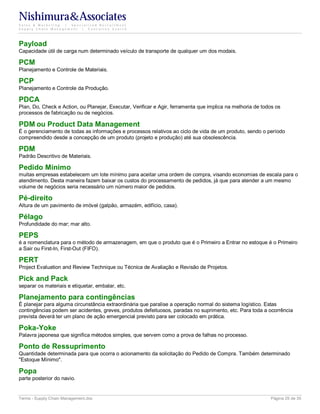 Nishimura&Associates
Sales & Marketing | Specialized Recruitment
Supply Chain Management |  Executive Search




Payload
Capacidade útil de carga num determinado veículo de transporte de qualquer um dos modais.

PCM
Planejamento e Controle de Materiais.

PCP
Planejamento e Controle da Produção.

PDCA
Plan, Do, Check e Action, ou Planejar, Executar, Verificar e Agir, ferramenta que implica na melhoria de todos os
processos de fabricação ou de negócios.

PDM ou Product Data Management
É o gerenciamento de todas as informações e processos relativos ao ciclo de vida de um produto, sendo o período
compreendido desde a concepção de um produto (projeto e produção) até sua obsolescência.

PDM
Padrão Descritivo de Materiais.

Pedido Mínimo
muitas empresas estabelecem um lote mínimo para aceitar uma ordem de compra, visando economias de escala para o
atendimento. Desta maneira fazem baixar os custos do processamento de pedidos, já que para atender a um mesmo
volume de negócios seria necessário um número maior de pedidos.

Pé-direito
Altura de um pavimento de imóvel (galpão, armazém, edifício, casa).

Pélago
Profundidade do mar; mar alto.

PEPS
é a nomenclatura para o método de armazenagem, em que o produto que é o Primeiro a Entrar no estoque é o Primeiro
a Sair ou First-In, First-Out (FIFO).

PERT
Project Evaluation and Review Technique ou Técnica de Avaliação e Revisão de Projetos.

Pick and Pack
separar os materiais e etiquetar, embalar, etc.

Planejamento para contingências
É planejar para alguma circunstância extraordinária que paralise a operação normal do sistema logístico. Estas
contingências podem ser acidentes, greves, produtos defeituosos, paradas no suprimento, etc. Para toda a ocorrência
prevista deverá ter um plano de ação emergencial previsto para ser colocado em prática.

Poka-Yoke
Palavra japonesa que significa métodos simples, que servem como a prova de falhas no processo.

Ponto de Ressuprimento
Quantidade determinada para que ocorra o acionamento da solicitação do Pedido de Compra. Também determinado
"Estoque Mínimo".

Popa
parte posterior do navio.


Terms - Supply Chain Management.doc                                                                         Página 25 de 35
 