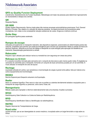 Nishimura&Associates
Sales & Marketing | Specialized Recruitment
Supply Chain Management |  Executive Search




QFD ou Quality Funcion Deployment
Literalmente, Desdobramento da Função Qualidade. Metodologia com base nas pessoas para determinar rigorosamente
as necessidades e desejos dos clientes.

QR
Resposta Rápida.

QS 9000
Quality System Requirements. Norma criada pelas três maiores empresas automobilísticas americanas: Ford, General
Motors e Chrysler. Seu objetivo é a redução de sistemas paralelos de desenvolvimento de fornecedores pelas
montadoras, com vistas a uma conseqüente redução substancial de custos. Exige-se a melhoria contínua.

Quike Step
Em português significa passo acelerado.



Rampas de escape
Utilizadas principalmente no transporte rodoviário, são dispositivos especiais, posicionados em determinados pontos das
rodovias, projetados para permitir uma saída de emergência para veículos que apresentem falhas ou perdas de freios em
declives íngremes, retirando-os do fluxo de tráfego e dissipando as suas energias pela aplicação de resistência ao
rolamento, desaceleração gravitacional ou ambas.

Rebocador
Pequeno vapor utilizado para rebocar navios ou manobrá-los com segurança em áreas dos portos.

Reboque ou bi-trem
É o conjunto monolítico formado pela carroceria com o conjunto de dois eixos e pelo menos quatro rodas. É engatado na
carroceria do caminhão para o transporte, formando um conjunto de duas carrocerias puxadas por um só caminhão. É
muito utilizado no transporte de cana de açúcar.

Rechego
expressão utilizada em portos, que caracteriza a movimentação de cargas à granel entre pátios, feita por tratores e/ou
outros equipamentos de movimentação.

REDEX
Recinto Especial para Despacho aduaneiro de Exportação.

Reefer
Navio ou container frigorífico. Para navio é o tipo com os porões ou cobertas devidamente isolados e equipados para o
transporte de carga frigorífica ou perecível, como carne, frutas, etc.

Reengenharia
Método usado para reprojetar e reformar sistematicamente toda uma empresa, funções e processo.

RFDC
Radiofrequency Data Collection ou Coleta de Dados por Radiofrequência.

RFID
Radiofrequency Identification Data ou Identificação via radiofreqüência.

RNTRC
Registro Nacional de Transportadores de Carga.

Road railer
carreta bimodal, que ao ser desengatada do cavalo mecânico, é acoplada sobre um bogie ferroviário e viaja sobre os
trilhos.
Terms - Supply Chain Management.doc                                                                         Página 27 de 35
 