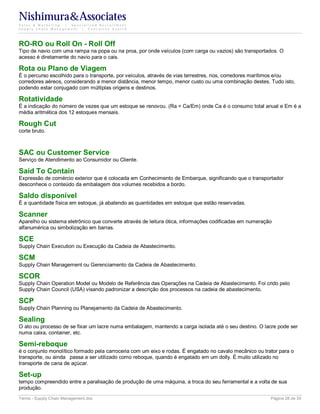 Nishimura&Associates
Sales & Marketing | Specialized Recruitment
Supply Chain Management |  Executive Search




RO-RO ou Roll On - Roll Off
Tipo de navio com uma rampa na popa ou na proa, por onde veículos (com carga ou vazios) são transportados. O
acesso é diretamente do navio para o cais.

Rota ou Plano de Viagem
É o percurso escolhido para o transporte, por veículos, através de vias terrestres, rios, corredores marítimos e/ou
corredores aéreos, considerando a menor distância, menor tempo, menor custo ou uma combinação destes. Tudo isto,
podendo estar conjugado com múltiplas origens e destinos.

Rotatividade
É a indicação do número de vezes que um estoque se renovou. (Ra = Ca/Em) onde Ca é o consumo total anual e Em é a
média aritmética dos 12 estoques mensais.

Rough Cut
corte bruto.



SAC ou Customer Service
Serviço de Atendimento ao Consumidor ou Cliente.

Said To Contain
Expressão de comércio exterior que é colocada em Conhecimento de Embarque, significando que o transportador
desconhece o conteúdo da embalagem dos volumes recebidos a bordo.

Saldo disponível
É a quantidade física em estoque, já abatendo as quantidades em estoque que estão reservadas.

Scanner
Aparelho ou sistema eletrônico que converte através de leitura ótica, informações codificadas em numeração
alfanumérica ou simbolização em barras.

SCE
Supply Chain Execution ou Execução da Cadeia de Abastecimento.

SCM
Supply Chain Management ou Gerenciamento da Cadeia de Abastecimento.

SCOR
Supply Chain Operation Model ou Modelo de Referência das Operações na Cadeia de Abastecimento. Foi crido pelo
Supply Chain Council (USA) visando padronizar a descrição dos processos na cadeia de abastecimento.

SCP
Supply Chain Planning ou Planejamento da Cadeia de Abastecimento.

Sealing
O ato ou processo de se fixar um lacre numa embalagem, mantendo a carga isolada até o seu destino. O lacre pode ser
numa caixa, container, etc.

Semi-reboque
é o conjunto monolítico formado pela carroceria com um eixo e rodas. É engatado no cavalo mecânico ou trator para o
transporte, ou ainda passa a ser utilizado como reboque, quando é engatado em um dolly. É muito utilizado no
transporte de cana de açúcar.

Set-up
tempo compreendido entre a paralisação de produção de uma máquina, a troca do seu ferramental e a volta de sua
produção.
Terms - Supply Chain Management.doc                                                                      Página 28 de 35
 