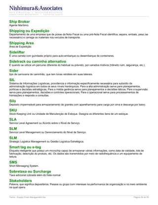 Nishimura&Associates
Sales & Marketing | Specialized Recruitment
Supply Chain Management |  Executive Search




Ship Broker
Agente Marítimo.

Shipping ou Expedição
Departamento de uma empresa que de posse da Nota Fiscal ou uma pré-Nota Fiscal identifica, separa, embala, pesa (se
necessário) e carrega os materiais nos veículos de transporte.

Shipping Area
Área de Expedição.

Sidelifter
É uma carreta com guindaste próprio para auto-embarque ou desembarque de conteineres.

Sidetrack ou caminho alternativo
É quando se utiliza um percurso diferente do habitual ou previsto, por variados motivos (trânsito ruim, segurança, etc.).

Sider
tipo de carroceria de caminhão, que tem lonas retráteis em suas laterais.

SIL
Sistema de Informações Logísticas, providencia a informação especificamente necessária para subsídio da
administração logística em todos os seus níveis hierárquicos. Para a alta administração serve para planejamentos,
políticas e decisões estratégicas; Para a média gerência serve para planejamentos e decisões táticos; Para a supervisão
serve para planejamentos, decisões e controles operacionais; Para o operacional serve para processamentos de
transações e resposta a consultas.

Silo
Depósito impermeável para armazenamento de granéis com aparelhamento para carga por cima e descarga por baixo.

SKU
Stock Keeping Unit ou Unidade de Manutenção de Estoque. Designa os diferentes itens de um estoque.

SLA
Service Level Agreement ou Acordo sobre o Nível de Serviço.

SLM
Service Level Management ou Gerenciamento do Nível de Serviço.

SLM
Strategic Logistics Management ou Gestão Logística Estratégica.

Smart tag ou e-tag
Etiqueta inteligente que possui um microchip capaz de armazenar várias informações, como data de validade, lote de
fabricação, descrição do produto, etc. Os dados são transmitidos por meio de radiofrequência a um equipamento de
leitura.

SMS
Short Mensaging System.

Sobretaxa ou Surcharge
Taxa adicional cobrada além do frete normal.

Stakeholders
Palavra, que significa depositários. Pessoa ou grupo com interesse na performance de organização e no meio ambiente
na qual opera.


Terms - Supply Chain Management.doc                                                                           Página 29 de 35
 