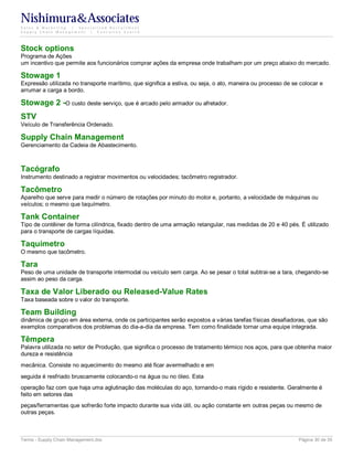 Nishimura&Associates
Sales & Marketing | Specialized Recruitment
Supply Chain Management |  Executive Search




Stock options
Programa de Ações
um incentivo que permite aos funcionários comprar ações da empresa onde trabalham por um preço abaixo do mercado.

Stowage 1
Expressão utilizada no transporte marítimo, que significa a estiva, ou seja, o ato, maneira ou processo de se colocar e
arrumar a carga a bordo.

Stowage 2 -O custo deste serviço, que é arcado pelo armador ou afretador.
STV
Veículo de Transferência Ordenado.

Supply Chain Management
Gerenciamento da Cadeia de Abastecimento.



Tacógrafo
Instrumento destinado a registrar movimentos ou velocidades; tacômetro registrador.

Tacômetro
Aparelho que serve para medir o número de rotações por minuto do motor e, portanto, a velocidade de máquinas ou
veículos; o mesmo que taquímetro.

Tank Container
Tipo de contêiner de forma cilíndrica, fixado dentro de uma armação retangular, nas medidas de 20 e 40 pés. É utilizado
para o transporte de cargas líquidas.

Taquímetro
O mesmo que tacômetro.

Tara
Peso de uma unidade de transporte intermodal ou veículo sem carga. Ao se pesar o total subtrai-se a tara, chegando-se
assim ao peso da carga.

Taxa de Valor Liberado ou Released-Value Rates
Taxa baseada sobre o valor do transporte.

Team Building
dinâmica de grupo em área externa, onde os participantes serão expostos a várias tarefas físicas desafiadoras, que são
exemplos comparativos dos problemas do dia-a-dia da empresa. Tem como finalidade tornar uma equipe integrada.

Têmpera
Palavra utilizada no setor de Produção, que significa o processo de tratamento térmico nos aços, para que obtenha maior
dureza e resistência
mecânica. Consiste no aquecimento do mesmo até ficar avermelhado e em
seguida é resfriado bruscamente colocando-o na água ou no óleo. Esta
operação faz com que haja uma aglutinação das moléculas do aço, tornando-o mais rígido e resistente. Geralmente é
feito em setores das
peças/ferramentas que sofrerão forte impacto durante sua vida útil, ou ação constante em outras peças ou mesmo de
outras peças.



Terms - Supply Chain Management.doc                                                                          Página 30 de 35
 