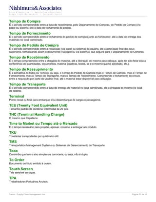 Nishimura&Associates
Sales & Marketing | Specialized Recruitment
Supply Chain Management |  Executive Search




Tempo de Compra
É o período compreendido entre a data de recebimento, pelo Departamento de Compras, do Pedido de Compra (via
papel ou sistema) até a data do fechamento do pedido.

Tempo de Fornecimento
É o período compreendido entre o fechamento do pedido de compras junto ao fornecedor, até a data de entrega dos
materiais no local combinado.

Tempo do Pedido de Compra
É o período compreendido entre a requisição (via papel ou sistema) do usuário, até a aprovação final dos seus
superiores, formalizando assim o documento (via papel ou via sistema), que seguirá para o Departamento de Compras.

Tempo de Recebimento
É o tempo compreendido entre a chegada do material, até a liberação do mesmo para estoque, após ter sido feita toda a
conferência de quantidades, documentos, material (quebras, testes, se é o mesmo que foi solicitado, etc.).

Tempo de Ressuprimento
É a somatória de todos os Tempos, ou seja, o Tempo do Pedido de Compra mais o Tempo de Compra, mais o Tempo de
Fornecimento, mais o Tempo de Transporte, mais o Tempo de Recebimento. Compreende o fechamento do círculo,
entre a requisição por parte do usuário final, até o material estar disponível para utilização.

Tempo de Transporte
É o período compreendido entre a data de entrega do material no local combinado, até a chegada do mesmo no local
de destino.

Terminal
Ponto inicial ou final para embarque e/ou desembarque de cargas e passageiros.

TEU (Twenty Foot Equivalent Unit)
Tamanho padrão de contêiner intermodal de 20 pés.

THC (Terminal Handling Charge)
O mesmo que Capatazia.

Time to Market ou Tempo até o Mercado
É o tempo necessário para projetar, aprovar, construir e entregar um produto.

TKU
Toneladas transportadas por quilômetro útil.

TMS
Transportation Management Systems ou Sistemas de Gerenciamento de Transporte.

Toco
Caminhão que tem o eixo simples na carroceria, ou seja, não é duplo.

To Order
Documento ou título emitido à ordem.

Touch Screen
Tela sensível ao toque.

TPA
Trabalhadores Portuários Avulsos.



Terms - Supply Chain Management.doc                                                                      Página 31 de 35
 