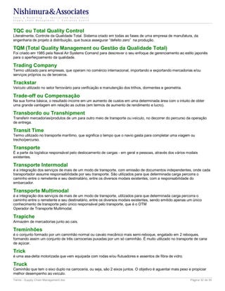 Nishimura&Associates
Sales & Marketing | Specialized Recruitment
Supply Chain Management |  Executive Search




TQC ou Total Quality Control
Literalmente, Controle da Qualidade Total. Sistema criado em todas as fases de uma empresa de manufatura, da
engenharia de projeto à distribuição, que busca assegurar “defeito zero” na produção.

TQM (Total Quality Management ou Gestão da Qualidade Total)
Foi criado em 1985 pela Naval Air Systems Comand para descrever o seu enfoque de gerenciamento ao estilo japonês
para o aperfeiçoamento da qualidade.

Trading Company
Termo utilizado para empresas, que operam no comércio internacional, importando e exportando mercadorias e/ou
serviços próprios ou de terceiros.

Trackstar
Veículo utilizado no setor ferroviário para verificação e manutenção dos trilhos, dormentes e geometria.

Trade-off ou Compensação
Na sua forma básica, o resultado incorre em um aumento de custos em uma determinada área com o intuito de obter
uma grande vantagem em relação as outras (em termos de aumento de rendimento e lucro).

Transbordo ou Transhipment
Transferir mercadorias/produtos de um para outro meio de transporte ou veículo, no decorrer do percurso da operação
de entrega.

Transit Time
Termo utilizado no transporte marítimo, que significa o tempo que o navio gasta para completar uma viagem ou
trecho/percurso.

Transporte
É a parte da logística responsável pelo deslocamento de cargas - em geral e pessoas, através dos vários modais
existentes.

Transporte Intermodal
é a integração dos serviços de mais de um modo de transporte, com emissão de documentos independentes, onde cada
transportador assume responsabilidade por seu transporte. São utilizados para que determinada carga percorra o
caminho entre o remetente e seu destinatário, entre os diversos modais existentes, com a responsabilidade do
embarcador.

Transporte Multimodal
é a integração dos serviços de mais de um modo de transporte, utilizados para que determinada carga percorra o
caminho entre o remetente e seu destinatário, entre os diversos modais existentes, sendo emitido apenas um único
conhecimento de transporte pelo único responsável pelo transporte, que é o OTM
Operador de Transporte Multimodal.

Trapiche
Armazém de mercadorias junto ao cais.

Treminhões
é o conjunto formado por um caminhão normal ou cavalo mecânico mais semi-reboque, engatado em 2 reboques,
formando assim um conjunto de três carrocerias puxadas por um só caminhão. É muito utilizado no transporte de cana
de açúcar.

Trick
é uma asa-delta motorizada que vem equipada com rodas e/ou flutuadores e assentos de fibra de vidro.

Truck
Caminhão que tem o eixo duplo na carroceria, ou seja, são 2 eixos juntos. O objetivo é aguentar mais peso e propiciar
melhor desempenho ao veículo.
Terms - Supply Chain Management.doc                                                                        Página 32 de 35
 