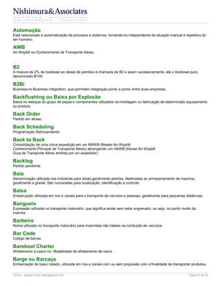 Nishimura&Associates
Sales & Marketing | Specialized Recruitment
Supply Chain Management |  Executive Search




Automação
Está relacionado a automatização de procesos e sistemas, tornando-os independente da atuação manual e repetitiva do
ser humano.

AWB
Air Waybill ou Conhecimento de Transporte Aéreo.



B2
A mistura de 2% de biodiesel ao diesel de petróleo é chamada de B2 e assim sucessivamente, até o biodiesel puro,
denominado B100.

B2Bi
Business-to-Business integration, que permitem integração ponto a ponto entre duas empresas.

Backflushing ou Baixa por Explosão
Baixa no estoque do grupo de peças e componentes utilizados na montagem ou fabricação de determinado equipamento
ou produto.

Back Order
Pedido em atraso.

Back Scheduling
Programação Retrocendente.

Back to Back
Consolidação de uma única expedição em um MAWB (Master Air Waybill
Conhecimento Principal de Transporte Aéreo) abrangendo um HAWB (House Air Waybill
Guia de Transporte Aéreo emitida por um expedidor).

Backlog
Pedido pendente.

Baia
Denominação utilizada nas indústrias para áreas geralmente abertas, destinadas ao armazenamento de insumos,
geralmente a granel. São numeradas para localização, identificação e controle.

Balsa
Embarcação utilizada em rios e canais para o transporte de veículos e pessoas, geralmente para pequenas distâncias.

Banguela
Expressão utilizada no transporte rodoviário, que significa andar sem estar engrenado, ou seja, no ponto morto da
marcha.

Barbeiro
Nome utilizado no transporte rodoviário para motoristas não hábeis na condução de veículos.

Bar Code
Código de barras.

Bareboat Charter
Afretamento a casco nú. Modalidade de afretamento de navio.

Barge ou Barcaça
Embarcação de baixo calado, utilizada em rios e canais com ou sem propulsão com a finalidade de transportar produtos.

Terms - Supply Chain Management.doc                                                                         Página 4 de 35
 