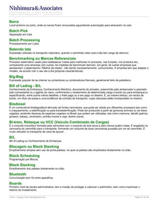 Nishimura&Associates
Sales & Marketing | Specialized Recruitment
Supply Chain Management |  Executive Search




Barra
Local próximo ao porto, onde os navios ficam ancourados aguardando autorização para atracarem no caís.

Batch Pick
Separação em Lote.

Batch Processing
Processamento por Lotes.

Batendo lata
Expressão utilizada no transporte rodoviário, quando o caminhão volta vazio (não tem carga de retorno).

Benchmarking ou Marcos Referenciais
Processo sistemático usado para estabelecer metas para melhorias no processo, nas funções, nos produtos etc.,
comparando uma empresa com outras. As medidas de benchmark derivam, em geral, de outras empresas que
apresentam o desempenho “Melhor da classe”, não sendo necessariamente concorrentes. A empresa tem que adaptar o
modelo, de acordo com o seu dia a dia (próprias características).

Big-Bag
Expressão popular de se chamar os contentores ou contenedores flexíveis, geralmente feito de polietileno.

Bill of Lading - B/L
Conhecimento de Embarque, Conhecimento Marítimo, documento do armador, preenchido pelo embarcador e assinado
pelo comandante ou o agente do navio, confirmando o recebimento de determinada carga a bordo (ou para embarque) e
especificando, entre outros vários detalhes, o frete pago ou a ser pago no destino. É, ao mesmo tempo, um recibo de
bordo, um título de posse e uma evidência de contrato de transporte, cujas cláusulas estão incorporadas no mesmo.

Biodiesel
É um combustível biodegradável derivado de fontes renováveis, que pode ser obtido por diferentes processos tais como
o craqueamento, a esterificação ou pela transesterificação. Pode ser produzido a partir de gorduras animais ou de óleos
vegetais, existindo dezenas de espécies vegetais no Brasil que podem ser utilizadas, tais como mamona, dendê (palma),
girassol, babaçu, amendoim, pinhão manso e soja, dentre outras.

Bi-trem, Reboque ou VCC (Veículo Combinado de Cargas)
É o conjunto monolítico formado pela carroceria com o conjunto de dois eixos e pelo menos quatro rodas. É engatado na
carroceria do caminhão para o transporte, formando um conjunto de duas carrocerias puxadas por um só caminhão. É
muito utilizado no transporte de cana de açúcar.

B/L
Bill of Lading ou Conhecimento de Embarque.

Blocagem ou Block Stacking
Empilhamento simples sem uso de porta-paletes, no qual os paletes são empilhados diretamente no chão.

Block Scheduling
Programação por Blocos.

Block Stacking
Empilhamento dos paletes diretamente no chão.

Bluetooth
Comunicação sem fio entre aparelhos.

Boards
Primeiro nível da escala administrativa, tem a missão de proteger e valorizar o patrimônio, bem como maximizar o
retorno do investimento.

Terms - Supply Chain Management.doc                                                                         Página 5 de 35
 