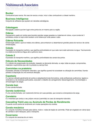 Nishimura&Associates
Sales & Marketing | Specialized Recruitment
Supply Chain Management |  Executive Search




Bunker
Combustível para navios. No caso de navios a motor, inclui o óleo combustível e o diesel marítimo.

Business Intelligence
Conjunto de softwares que ajudam em decisões estratégicas.



Cabotagem
Navegação costeira que tem lugar entre portos de um mesmo país ou região.

Cábrea
Equipamento usado em portos para levantar grandes cargas pesadas ou materiais em obras, e que consta de 3
pontaletes unidos no topo onde recebem uma roldana por onde passa o cabo.

Cábrea flutuante
Embarcação sobre o qual se instala uma cábrea, para embarcar ou desembarcar grandes pesos de navios e de outras
embarcações.

Calado
Expressão do transporte marítimo, que significa profundidade em que cada navio está submerso na água. Tecnicamente
é a distância da lâmina d'água até a quilha do navio.

Calado 2
Expressão do transporte marítimo, que significa profundidade dos canais dos portos.

Cálculo de Necessidades
É o método de programação da produção, baseado na demanda derivada, ou seja, todas as peças, componentes,
materiais e suprimentos que vão no produto ou serviço final.

Caminhões na prateleira
Expressão utilizada no transporte rodoviário, que significa quando há ociosidade na utilização de caminhões, ficando
parados à disposição de uma eventual utilização.

Capatazia
É o serviço utilizado geralmente em portos e estações/terminais ferroviários, onde profissionais autônomos, ligados a
sindicatos ou de empresas particulares, executam o trabalho de carregamento/ descarregamento, movimentação e
armazenagem de cargas.

Carreta baú
É uma carreta fechada.

Carreta isotérmica
É uma carreta fechada, com isolamento térmico em suas paredes, que conserva a temperatura da carga.

Carreteiro
É o motorista que conduz o seu próprio veículo (caminhão) no caso do transporte rodoviário.

Cascading Yield Loss ou Acúmulo de Perdas de Rendimento
É quando ocorre perda de rendimento em muitas operações e/ou tarefas.

Cavalo mecânico
É o conjunto monolítico formado pela cabine, motor e rodas de tração do caminhão. Pode ser engatado em vários tipos
de carretas e semi-reboques, para o transporte.

Cavername
É o conjunto de cavernas de um navio.
Terms - Supply Chain Management.doc                                                                          Página 7 de 35
 