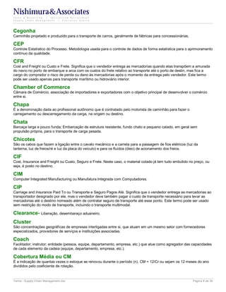 Nishimura&Associates
Sales & Marketing | Specialized Recruitment
Supply Chain Management |  Executive Search




Cegonha
Caminhão projetado e produzido para o transporte de carros, geralmente de fábricas para concessionárias.

CEP
Controle Estatístico do Processo. Metodologia usada para o controle de dados de forma estatística para o aprimoramento
contínuo da qualidade.

CFR
Cost and Freight ou Custo e Frete. Significa que o vendedor entrega as mercadorias quando elas transpõem a amurada
do navio no porto de embarque e arca com os custos do frete relativo ao transporte até o porto de destin, mas fica a
cargo do comprador o risco de perda ou dano às mercadorias após o momento da entrega pelo vendedor. Este termo
pode ser usado apenas para transporte marítimo ou hidroviário interior.

Chamber of Commerce
Câmara de Comércio, associação de importadores e exportadores com o objetivo principal de desenvolver o comércio
entre si.

Chapa
É a denominação dada ao profissional autônomo que é contratado pelo motorista de caminhão para fazer o
carregamento ou descarregamento da carga, na origem ou destino.

Chata
Barcaça larga e pouco funda; Embarcação de estrutura resistente, fundo chato e pequeno calado, em geral sem
propulsão própria, para o transporte de carga pesada.

Chicotes
São os cabos que fazem a ligação entre o cavalo mecânico e a carreta para a passagem de fios elétricos (luz da
lanterna, luz de freios/ré e luz da placa do veículo) e para os fluídos (óleo) de acionamento dos freios.

CIF
Cost, Insurance and Freight ou Custo, Seguro e Frete. Neste caso, o material cotado já tem tudo embutido no preço, ou
seja, é posto no destino.

CIM
Computer Integrated Manufacturing ou Manufatura Integrada com Computadores.

CIP
Carriage and Insurance Paid To ou Transporte e Seguro Pagos Até. Significa que o vendedor entrega as mercadorias ao
transportador designado por ele, mas o vendedor deve também pagar o custo de transporte necessário para levar as
mercadorias até o destino nomeado além de contratar seguro de transporte até esse ponto. Este termo pode ser usado
sem restrição do modo de transporte, incluindo o transporte multimodal.

Clearance- Liberação, desembaraço aduaneiro.
Cluster
São concentrações geográficas de empresas interligadas entre si, que atuam em um mesmo setor com fornecedores
especializados, provedores de serviços e instituições associadas.

Coach
Facilitador; instrutor; entidade (pessoa, equipe, departamento, empresa, etc.) que atue como agregador das capacidades
de cada elemento da cadeia (equipe, departamento, empresa, etc.).

Cobertura Média ou CM
É a indicação de quantas vezes o estoque se renovou durante o período (n). CM = 12/Cr ou sejam os 12 meses do ano
divididos pelo coeficiente de rotação.


Terms - Supply Chain Management.doc                                                                        Página 8 de 35
 