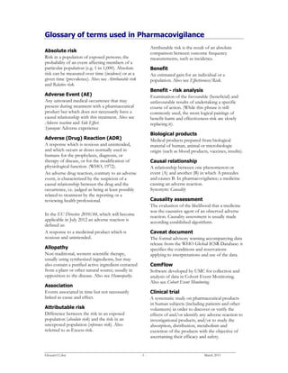 Glossary11.doc - 1 - March 2011
Glossary of terms used in Pharmacovigilance
Absolute risk
Risk in a population of exposed persons; the
probability of an event affecting members of a
particular population (e.g. 1 in 1,000). Absolute
risk can be measured over time (incidence) or at a
given time (prevalence). Also see Attributable risk
and Relative risk.
Adverse Event (AE)
Any untoward medical occurrence that may
present during treatment with a pharmaceutical
product but which does not necessarily have a
causal relationship with this treatment. Also see
Adverse reaction and Side Effect.
Synonym: Adverse experience
Adverse (Drug) Reaction (ADR)
A response which is noxious and unintended,
and which occurs at doses normally used in
humans for the prophylaxis, diagnosis, or
therapy of disease, or for the modification of
physiological function. (WHO, 1972).
An adverse drug reaction, contrary to an adverse
event, is characterized by the suspicion of a
causal relationship between the drug and the
occurrence, i.e. judged as being at least possibly
related to treatment by the reporting or a
reviewing health professional.
In the EU Directive 2010/84, which will become
applicable in July 2012 an adverse reaction is
defined as:
A response to a medicinal product which is
noxious and unintended.
Allopathy
Non-traditional, western scientific therapy,
usually using synthesised ingredients, but may
also contain a purified active ingredient extracted
from a plant or other natural source; usually in
opposition to the disease. Also see Homeopathy.
Association
Events associated in time but not necessarily
linked as cause and effect.
Attributable risk
Difference between the risk in an exposed
population (absolute risk) and the risk in an
unexposed population (reference risk). Also
referred to as Excess risk.
Attributable risk is the result of an absolute
comparison between outcome frequency
measurements, such as incidence.
Benefit
An estimated gain for an individual or a
population. Also see Effectiveness/Risk.
Benefit - risk analysis
Examination of the favourable (beneficial) and
unfavourable results of undertaking a specific
course of action. (While this phrase is still
commonly used, the more logical pairings of
benefit-harm and effectiveness-risk are slowly
replacing it).
Biological products
Medical products prepared from biological
material of human, animal or microbiologic
origin (such as blood products, vaccines, insulin).
Causal relationship
A relationship between one phenomenon or
event (A) and another (B) in which A precedes
and causes B. In pharmacovigilance; a medicine
causing an adverse reaction.
Synonym: Causality
Causality assessment
The evaluation of the likelihood that a medicine
was the causative agent of an observed adverse
reaction. Causality assessment is usually made
according established algorithms.
Caveat document
The formal advisory warning accompanying data
release from the WHO Global ICSR Database: it
specifies the conditions and reservations
applying to interpretations and use of the data.
CemFlow
Software developed by UMC for collection and
analysis of data in Cohort Event Monitoring.
Also see Cohort Event Monitoring.
Clinical trial
A systematic study on pharmaceutical products
in human subjects (including patients and other
volunteers) in order to discover or verify the
effects of and/or identify any adverse reaction to
investigational products, and/or to study the
absorption, distribution, metabolism and
excretion of the products with the objective of
ascertaining their efficacy and safety.
 