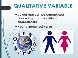 QUALITATIVE VARIABLE
Values that can be categorized
according to some distinct
characteristic
Has no numerical value
