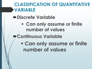 CLASSIFICATION OF QUANTITATIVE
VARIABLE
Discrete Variable
Can only assume or finite
number of values
Continuous Variable
Can only assume or finite
number of values