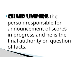 CHAIR UMPIRE- the
person responsible for
announcement of scores
in progress and he is the
final authority on question
of facts.
 