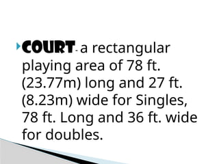 COURT- a rectangular
playing area of 78 ft.
(23.77m) long and 27 ft.
(8.23m) wide for Singles,
78 ft. Long and 36 ft. wide
for doubles.
 