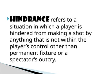 HINDRANCE- refers to a
situation in which a player is
hindered from making a shot by
anything that is not within the
player’s control other than
permanent fixture or a
spectator’s outcry.
 