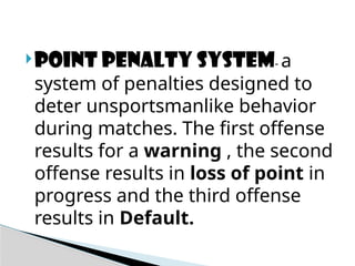 POINT PENALTY SYSTEM- a
system of penalties designed to
deter unsportsmanlike behavior
during matches. The first offense
results for a warning , the second
offense results in loss of point in
progress and the third offense
results in Default.
 
