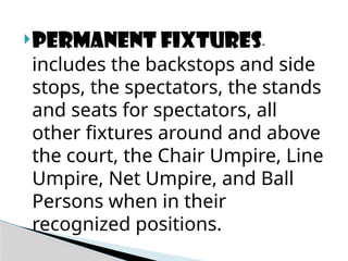 Permanent fixtures-
includes the backstops and side
stops, the spectators, the stands
and seats for spectators, all
other fixtures around and above
the court, the Chair Umpire, Line
Umpire, Net Umpire, and Ball
Persons when in their
recognized positions.
 