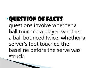 Question of facts-
questions involve whether a
ball touched a player, whether
a ball bounced twice, whether a
server’s foot touched the
baseline before the serve was
struck
 