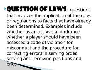 Question of laws- questions
that involves the application of the rules
or regulations to facts that have already
been determined. Examples include
whether as an act was a hindrance,
whether a player should have been
assessed a code of violation for
misconduct and the procedure for
correcting errors in serving order,
serving and receiving positions and
ends
 