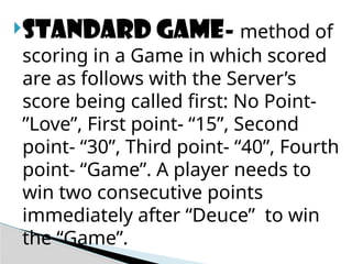 Standard game- method of
scoring in a Game in which scored
are as follows with the Server’s
score being called first: No Point-
”Love”, First point- “15”, Second
point- “30”, Third point- “40”, Fourth
point- “Game”. A player needs to
win two consecutive points
immediately after “Deuce” to win
the “Game”.
 