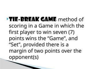Tie-break game- method of
scoring in a Game in which the
first player to win seven (7)
points wins the “Game”, and
“Set”, provided there is a
margin of two points over the
opponent(s)
 